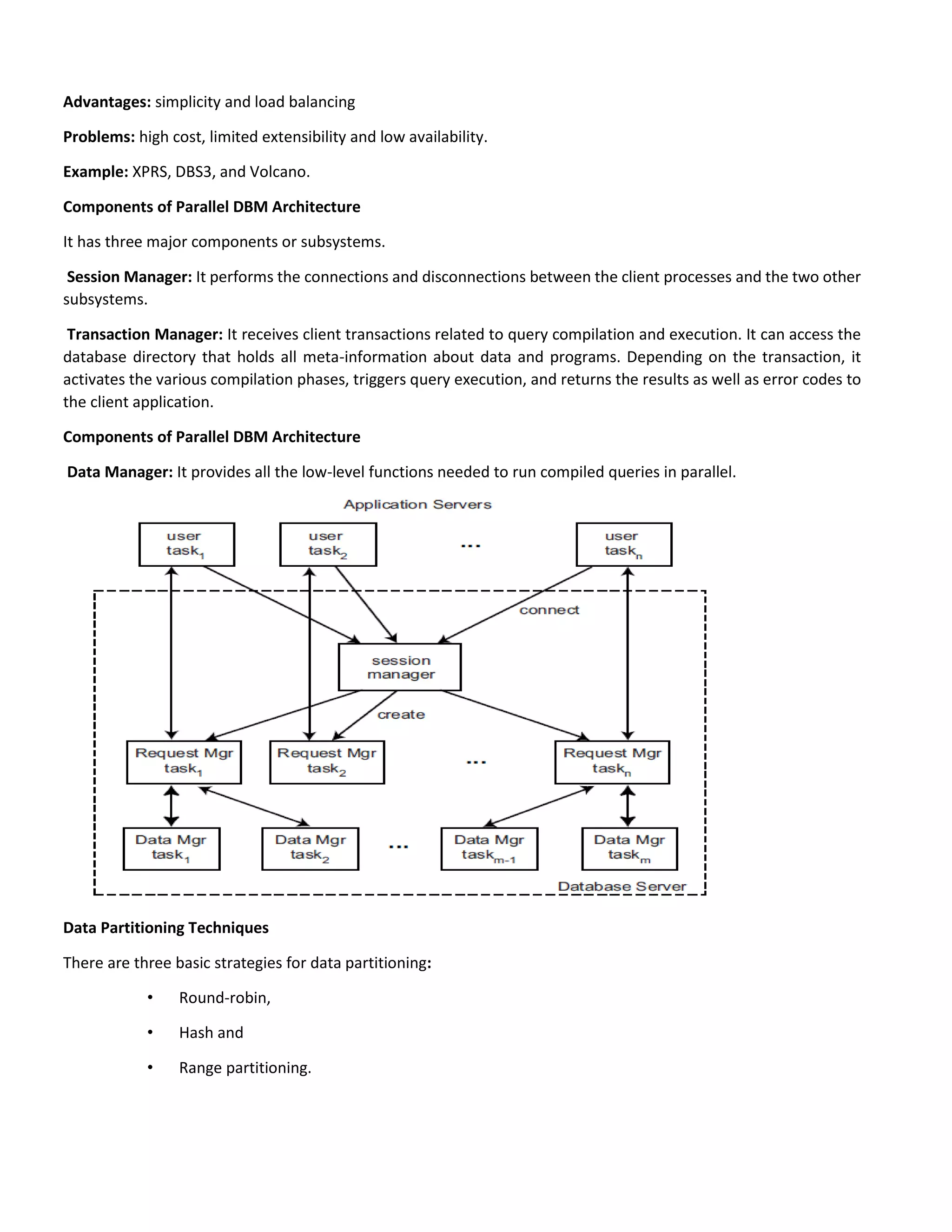 Advantages: simplicity and load balancing
Problems: high cost, limited extensibility and low availability.
Example: XPRS, DBS3, and Volcano.
Components of Parallel DBM Architecture
It has three major components or subsystems.
Session Manager: It performs the connections and disconnections between the client processes and the two other
subsystems.
Transaction Manager: It receives client transactions related to query compilation and execution. It can access the
database directory that holds all meta-information about data and programs. Depending on the transaction, it
activates the various compilation phases, triggers query execution, and returns the results as well as error codes to
the client application.
Components of Parallel DBM Architecture
Data Manager: It provides all the low-level functions needed to run compiled queries in parallel.
Data Partitioning Techniques
There are three basic strategies for data partitioning:
• Round-robin,
• Hash and
• Range partitioning.
 