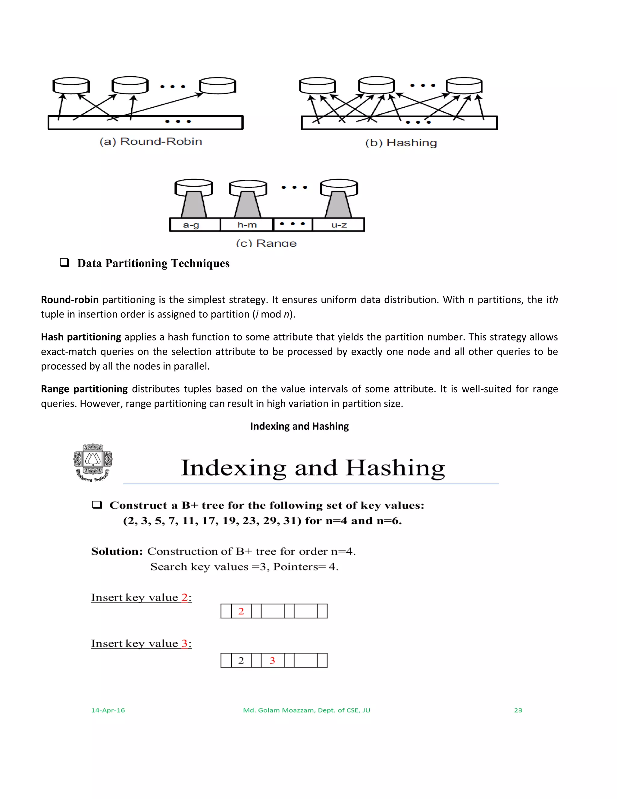  Data Partitioning Techniques
Round-robin partitioning is the simplest strategy. It ensures uniform data distribution. With n partitions, the ith
tuple in insertion order is assigned to partition (i mod n).
Hash partitioning applies a hash function to some attribute that yields the partition number. This strategy allows
exact-match queries on the selection attribute to be processed by exactly one node and all other queries to be
processed by all the nodes in parallel.
Range partitioning distributes tuples based on the value intervals of some attribute. It is well-suited for range
queries. However, range partitioning can result in high variation in partition size.
Indexing and Hashing
 