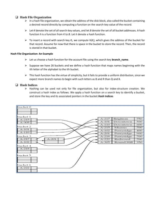  Hash File Organization
 In a hash file organization, we obtain the address of the disk block, also called the bucket containing
a desired record directly by computing a function on the search-key value of the record.
 Let K denote the set of all search-key values, and let B denote the set of all bucket addresses. A hash
function h is a function from K to B. Let h denote a hash function.
 To insert a record with search key Ki, we compute h(Ki), which gives the address of the bucket for
that record. Assume for now that there is space in the bucket to store the record. Then, the record
is stored in that bucket.
Hash File Organization: An Example
 Let us choose a hash function for the account file using the search key branch_name.
 Suppose we have 26 buckets and we define a hash function that maps names beginning with the
ith letter of the alphabet to the ith bucket.
 This hash function has the virtue of simplicity, but it fails to provide a uniform distribution, since we
expect more branch names to begin with such letters as B and R than Q and X.
 Hash Indices
 Hashing can be used not only for file organization, but also for index-structure creation. We
construct a hash index as follows. We apply a hash function on a search key to identify a bucket,
and store the key and its associated pointers in the bucket.Hash Indices
 