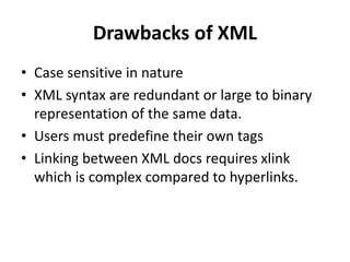 Drawbacks of XML
• Case sensitive in nature
• XML syntax are redundant or large to binary
representation of the same data.
• Users must predefine their own tags
• Linking between XML docs requires xlink
which is complex compared to hyperlinks.
 