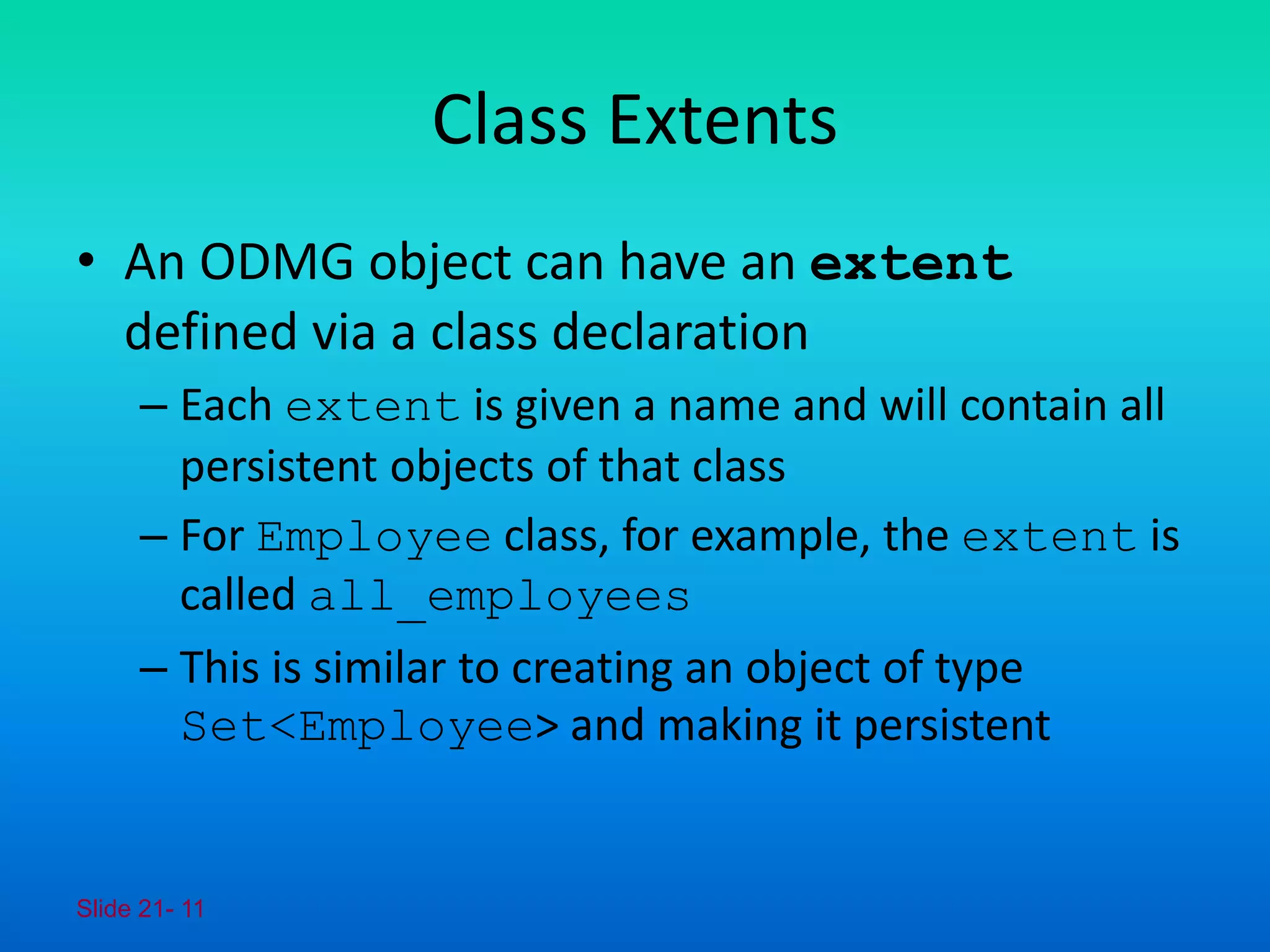 Slide 21- 11
Class Extents
• An ODMG object can have an extent
defined via a class declaration
– Each extent is given a name and will contain all
persistent objects of that class
– For Employee class, for example, the extent is
called all_employees
– This is similar to creating an object of type
Set<Employee> and making it persistent
 
