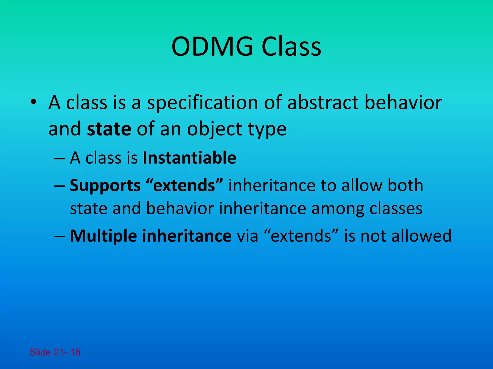 Slide 21- 16
ODMG Class
• A class is a specification of abstract behavior
and state of an object type
– A class is Instantiable
– Supports “extends” inheritance to allow both
state and behavior inheritance among classes
– Multiple inheritance via “extends” is not allowed
 