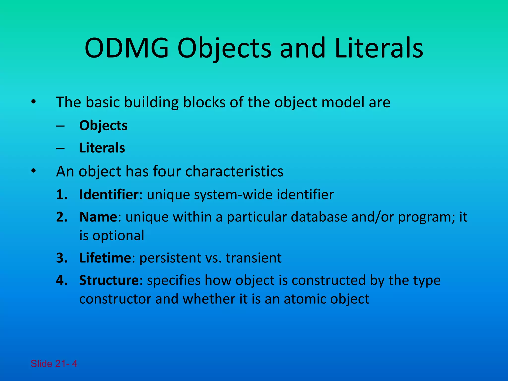 Slide 21- 4
ODMG Objects and Literals
• The basic building blocks of the object model are
– Objects
– Literals
• An object has four characteristics
1. Identifier: unique system-wide identifier
2. Name: unique within a particular database and/or program; it
is optional
3. Lifetime: persistent vs. transient
4. Structure: specifies how object is constructed by the type
constructor and whether it is an atomic object
 
