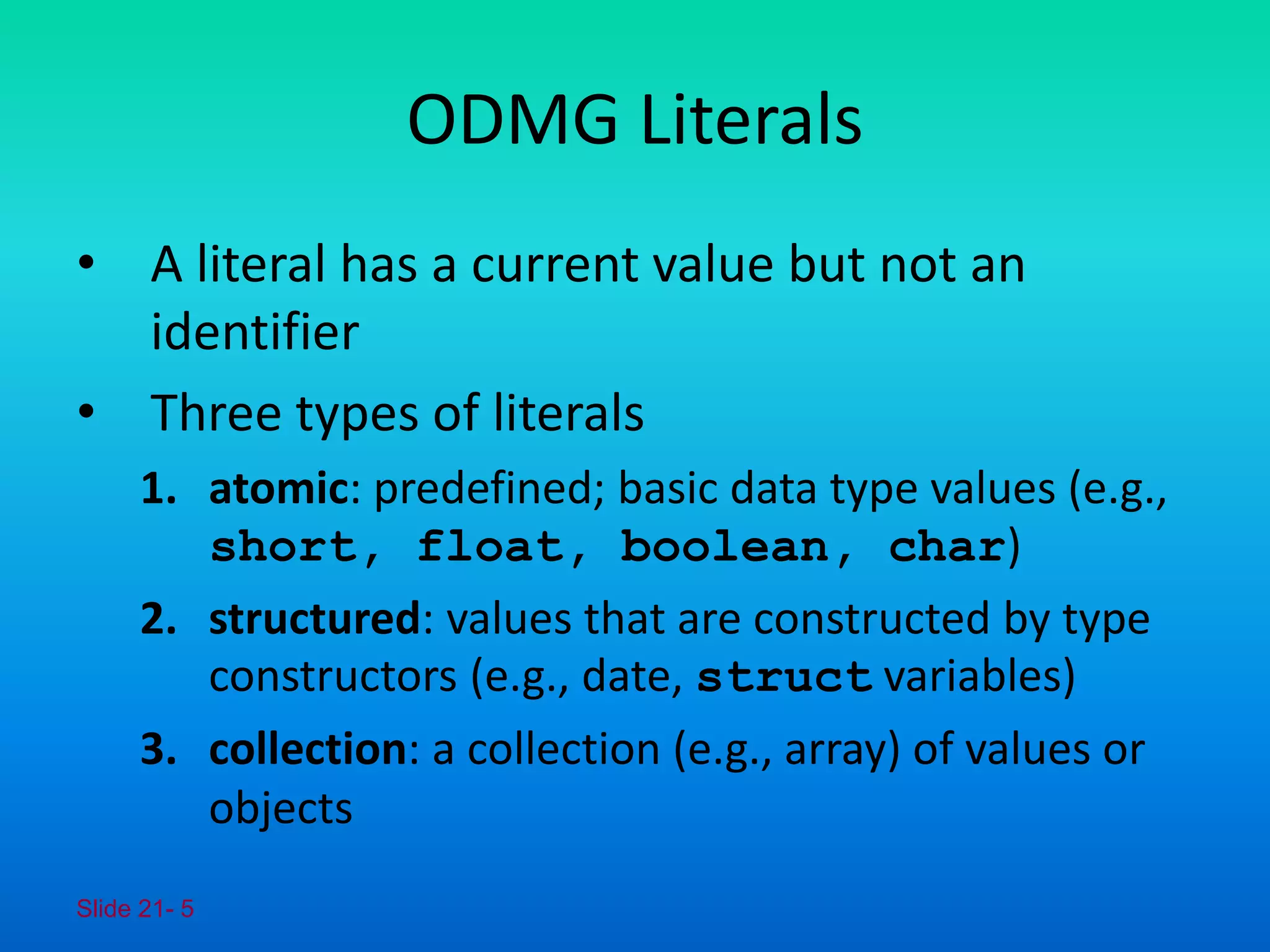 Slide 21- 5
ODMG Literals
• A literal has a current value but not an
identifier
• Three types of literals
1. atomic: predefined; basic data type values (e.g.,
short, float, boolean, char)
2. structured: values that are constructed by type
constructors (e.g., date, struct variables)
3. collection: a collection (e.g., array) of values or
objects
 
