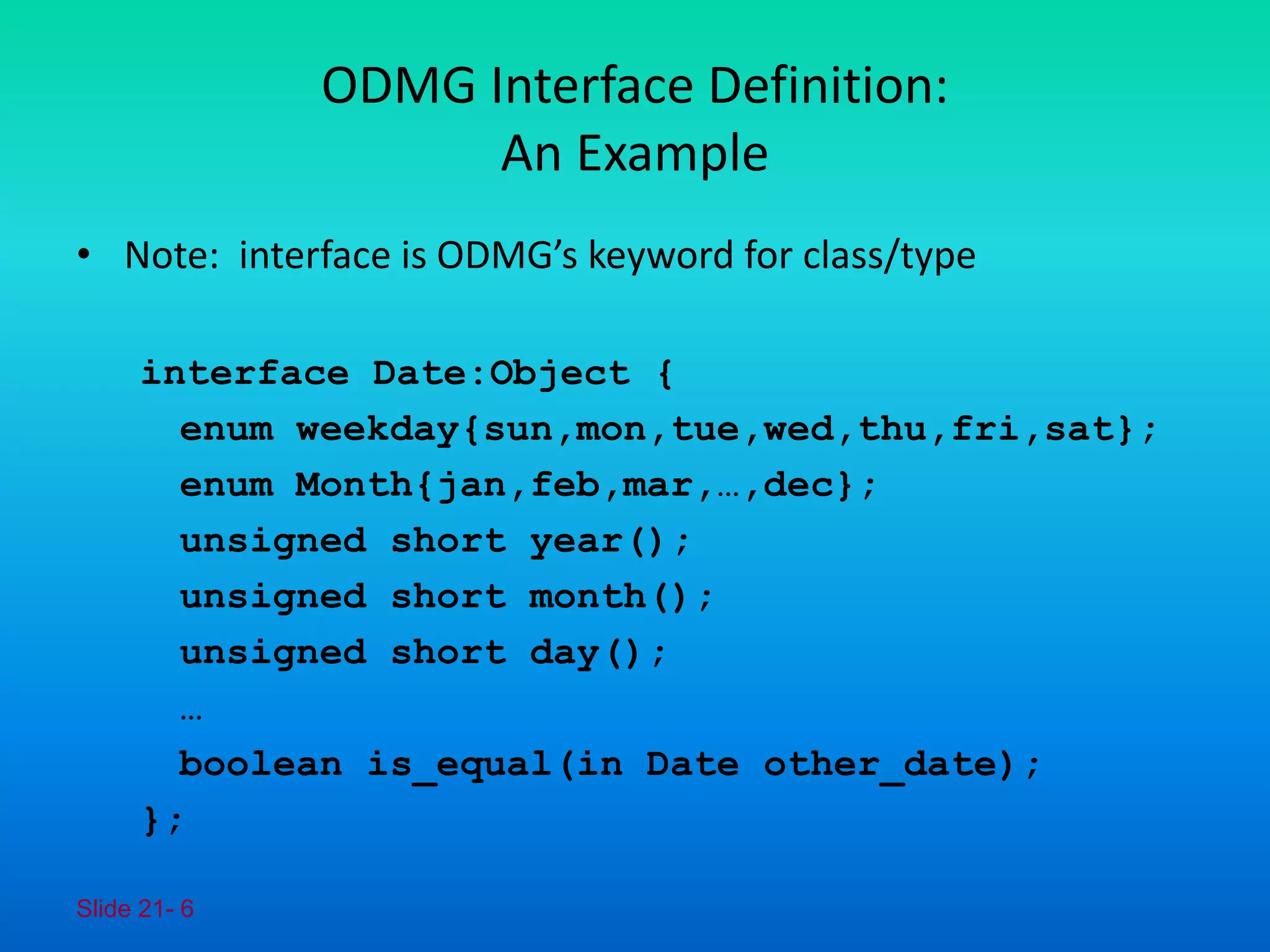 Slide 21- 6
ODMG Interface Definition:
An Example
• Note: interface is ODMG’s keyword for class/type
interface Date:Object {
enum weekday{sun,mon,tue,wed,thu,fri,sat};
enum Month{jan,feb,mar,…,dec};
unsigned short year();
unsigned short month();
unsigned short day();
…
boolean is_equal(in Date other_date);
};
 