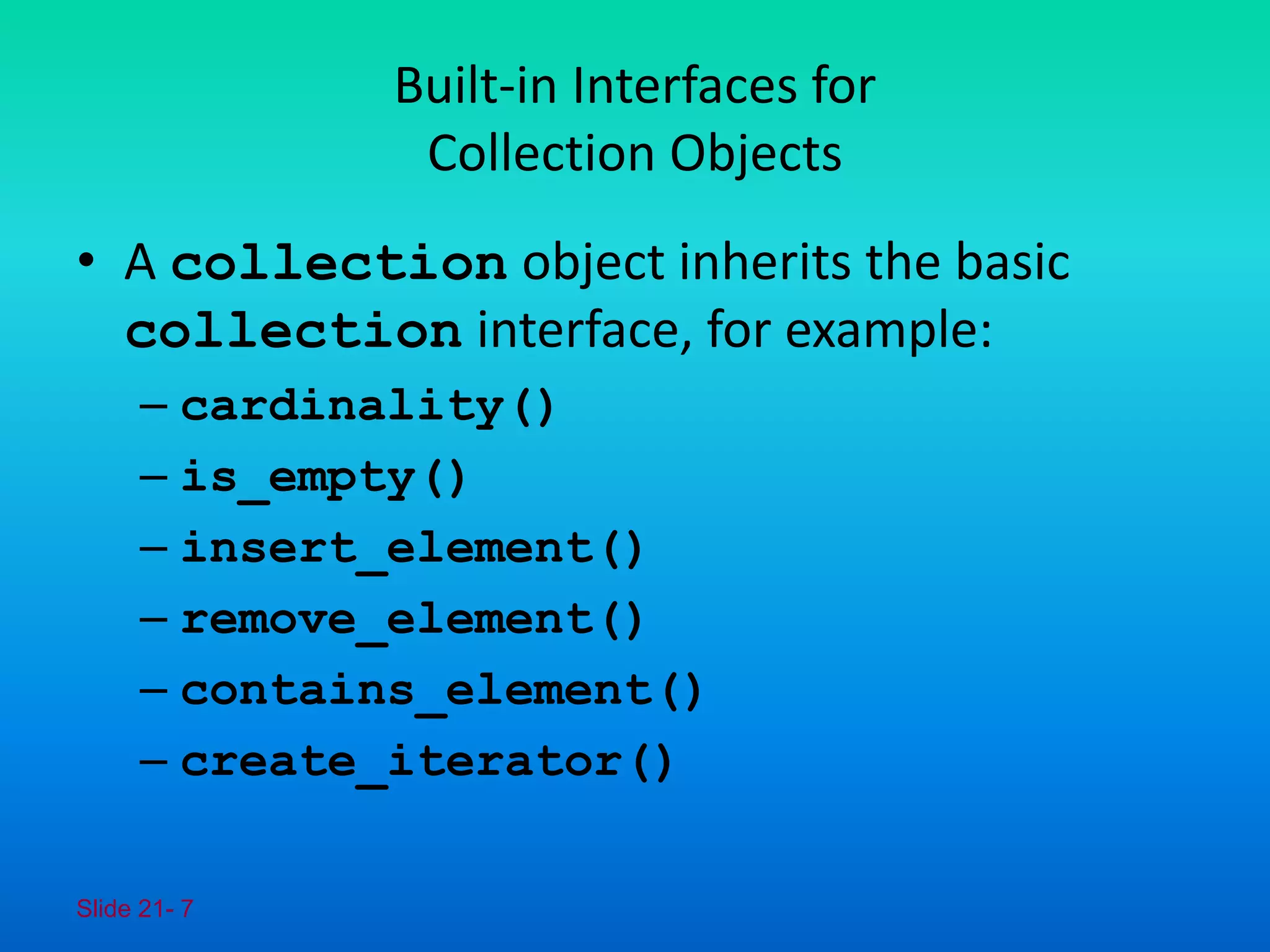 Slide 21- 7
Built-in Interfaces for
Collection Objects
• A collection object inherits the basic
collection interface, for example:
– cardinality()
– is_empty()
– insert_element()
– remove_element()
– contains_element()
– create_iterator()
 