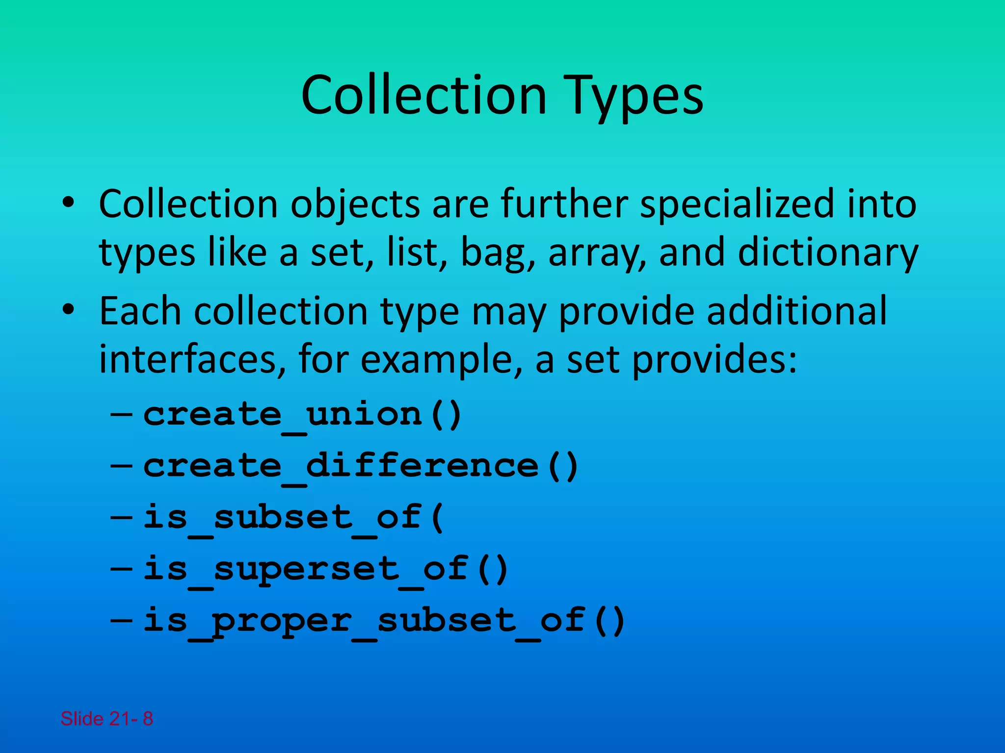 Slide 21- 8
Collection Types
• Collection objects are further specialized into
types like a set, list, bag, array, and dictionary
• Each collection type may provide additional
interfaces, for example, a set provides:
– create_union()
– create_difference()
– is_subset_of(
– is_superset_of()
– is_proper_subset_of()
 