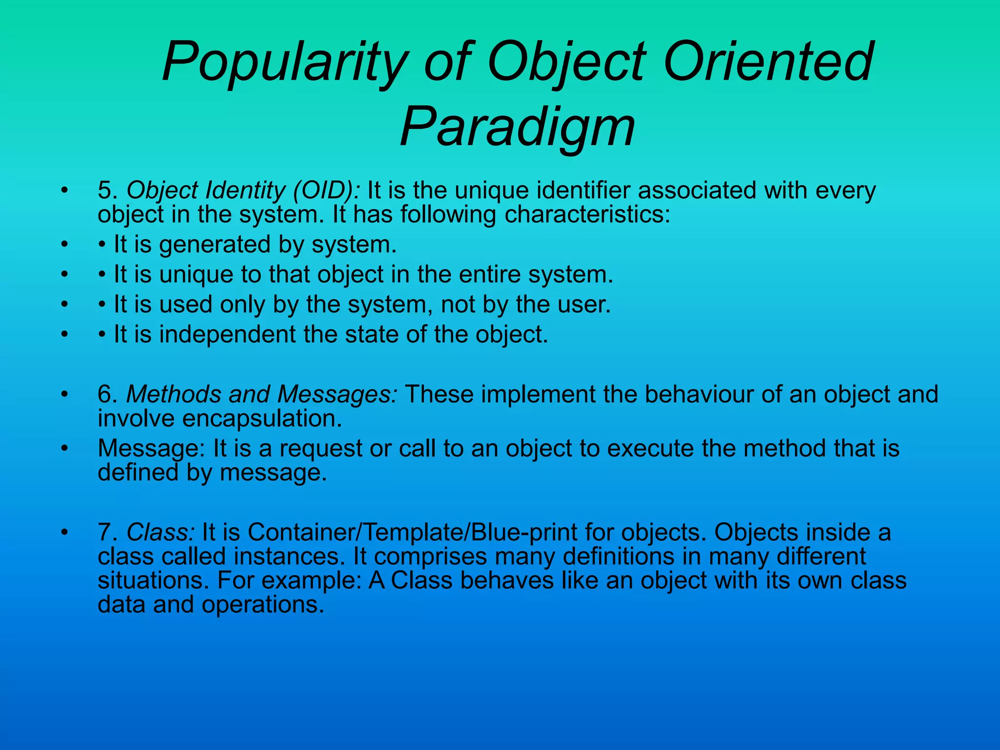Popularity of Object Oriented
Paradigm
• 5. Object Identity (OID): It is the unique identifier associated with every
object in the system. It has following characteristics:
• • It is generated by system.
• • It is unique to that object in the entire system.
• • It is used only by the system, not by the user.
• • It is independent the state of the object.
• 6. Methods and Messages: These implement the behaviour of an object and
involve encapsulation.
• Message: It is a request or call to an object to execute the method that is
defined by message.
• 7. Class: It is Container/Template/Blue-print for objects. Objects inside a
class called instances. It comprises many definitions in many different
situations. For example: A Class behaves like an object with its own class
data and operations.
 