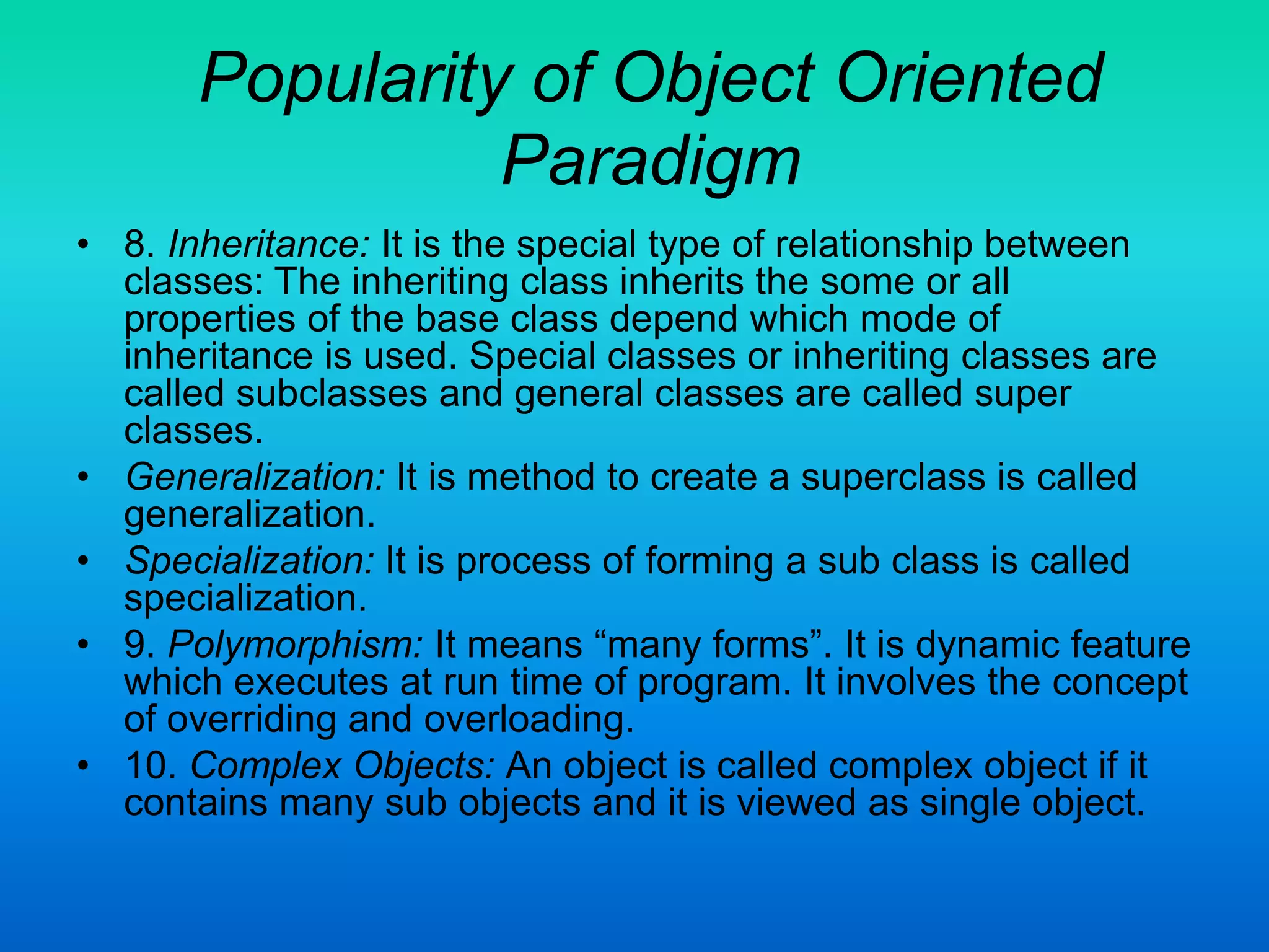 Popularity of Object Oriented
Paradigm
• 8. Inheritance: It is the special type of relationship between
classes: The inheriting class inherits the some or all
properties of the base class depend which mode of
inheritance is used. Special classes or inheriting classes are
called subclasses and general classes are called super
classes.
• Generalization: It is method to create a superclass is called
generalization.
• Specialization: It is process of forming a sub class is called
specialization.
• 9. Polymorphism: It means “many forms”. It is dynamic feature
which executes at run time of program. It involves the concept
of overriding and overloading.
• 10. Complex Objects: An object is called complex object if it
contains many sub objects and it is viewed as single object.
 