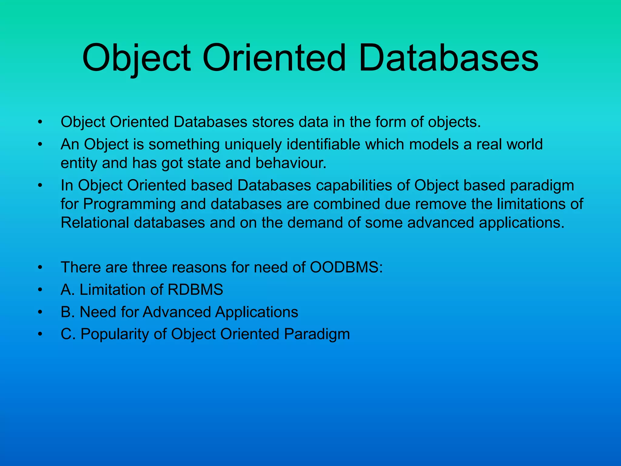 Object Oriented Databases
• Object Oriented Databases stores data in the form of objects.
• An Object is something uniquely identifiable which models a real world
entity and has got state and behaviour.
• In Object Oriented based Databases capabilities of Object based paradigm
for Programming and databases are combined due remove the limitations of
Relational databases and on the demand of some advanced applications.
• There are three reasons for need of OODBMS:
• A. Limitation of RDBMS
• B. Need for Advanced Applications
• C. Popularity of Object Oriented Paradigm
 