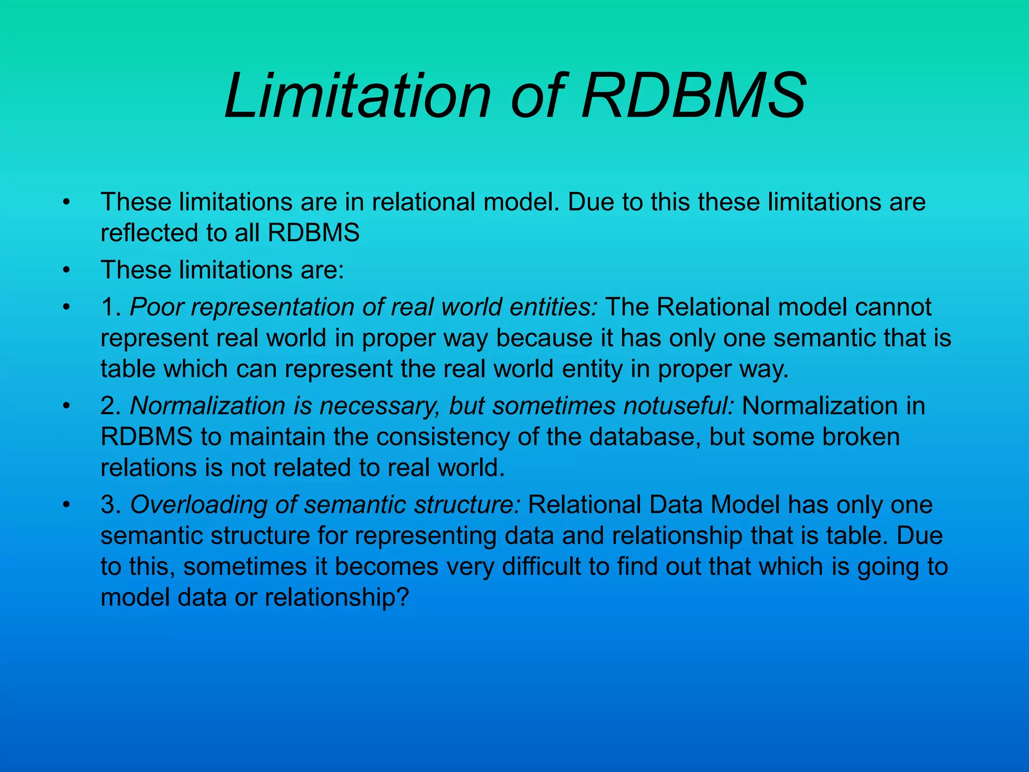 Limitation of RDBMS
• These limitations are in relational model. Due to this these limitations are
reflected to all RDBMS
• These limitations are:
• 1. Poor representation of real world entities: The Relational model cannot
represent real world in proper way because it has only one semantic that is
table which can represent the real world entity in proper way.
• 2. Normalization is necessary, but sometimes notuseful: Normalization in
RDBMS to maintain the consistency of the database, but some broken
relations is not related to real world.
• 3. Overloading of semantic structure: Relational Data Model has only one
semantic structure for representing data and relationship that is table. Due
to this, sometimes it becomes very difficult to find out that which is going to
model data or relationship?
 