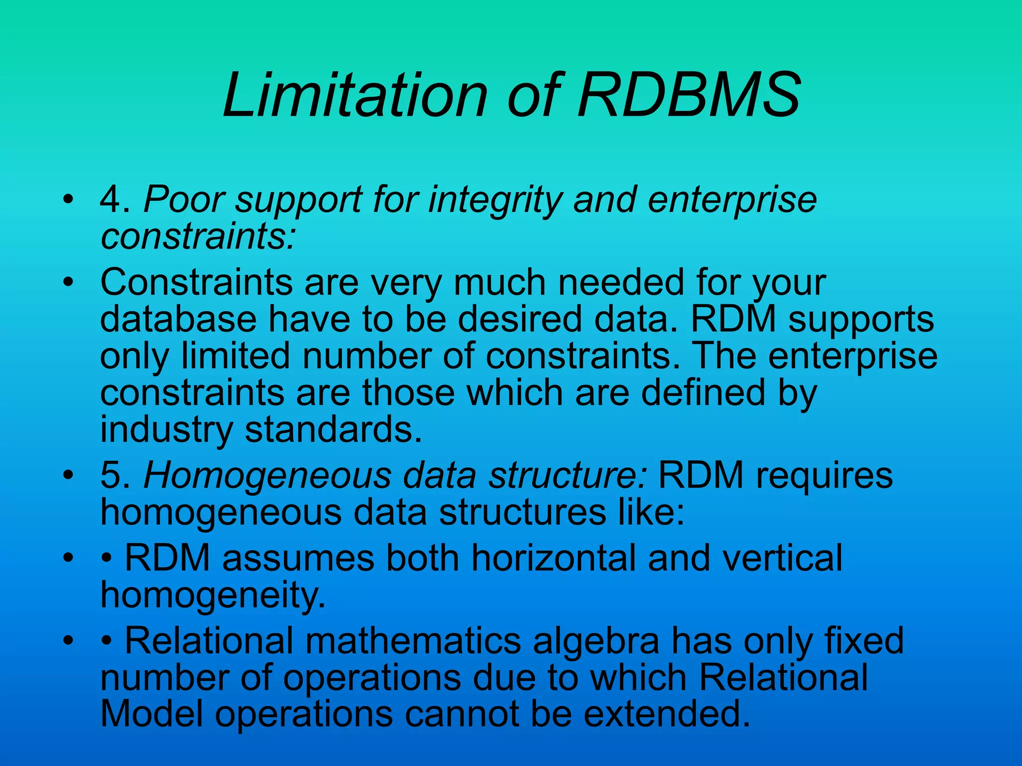Limitation of RDBMS
• 4. Poor support for integrity and enterprise
constraints:
• Constraints are very much needed for your
database have to be desired data. RDM supports
only limited number of constraints. The enterprise
constraints are those which are defined by
industry standards.
• 5. Homogeneous data structure: RDM requires
homogeneous data structures like:
• • RDM assumes both horizontal and vertical
homogeneity.
• • Relational mathematics algebra has only fixed
number of operations due to which Relational
Model operations cannot be extended.
 