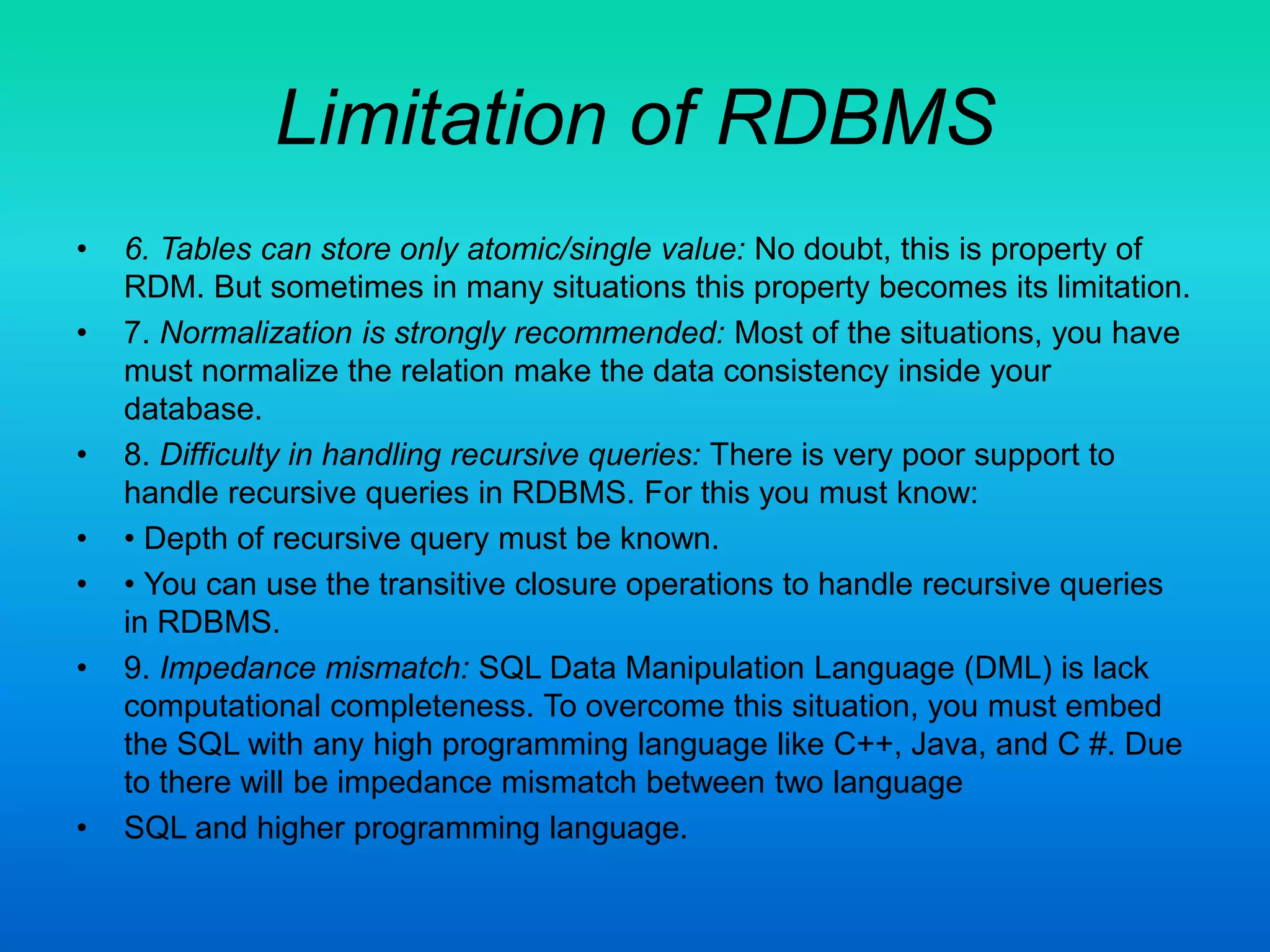 Limitation of RDBMS
• 6. Tables can store only atomic/single value: No doubt, this is property of
RDM. But sometimes in many situations this property becomes its limitation.
• 7. Normalization is strongly recommended: Most of the situations, you have
must normalize the relation make the data consistency inside your
database.
• 8. Difficulty in handling recursive queries: There is very poor support to
handle recursive queries in RDBMS. For this you must know:
• • Depth of recursive query must be known.
• • You can use the transitive closure operations to handle recursive queries
in RDBMS.
• 9. Impedance mismatch: SQL Data Manipulation Language (DML) is lack
computational completeness. To overcome this situation, you must embed
the SQL with any high programming language like C++, Java, and C #. Due
to there will be impedance mismatch between two language
• SQL and higher programming language.
 