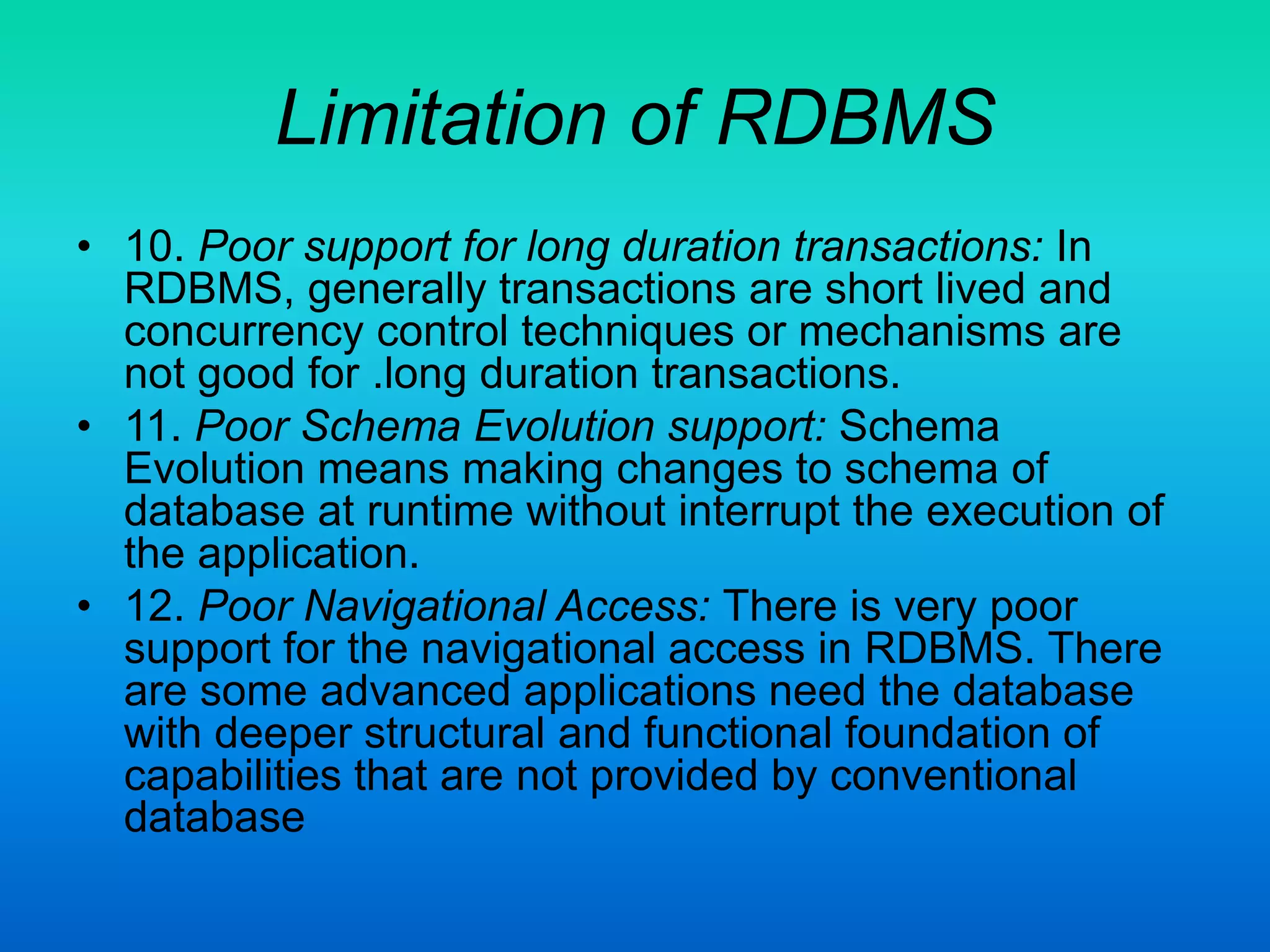 Limitation of RDBMS
• 10. Poor support for long duration transactions: In
RDBMS, generally transactions are short lived and
concurrency control techniques or mechanisms are
not good for .long duration transactions.
• 11. Poor Schema Evolution support: Schema
Evolution means making changes to schema of
database at runtime without interrupt the execution of
the application.
• 12. Poor Navigational Access: There is very poor
support for the navigational access in RDBMS. There
are some advanced applications need the database
with deeper structural and functional foundation of
capabilities that are not provided by conventional
database
 