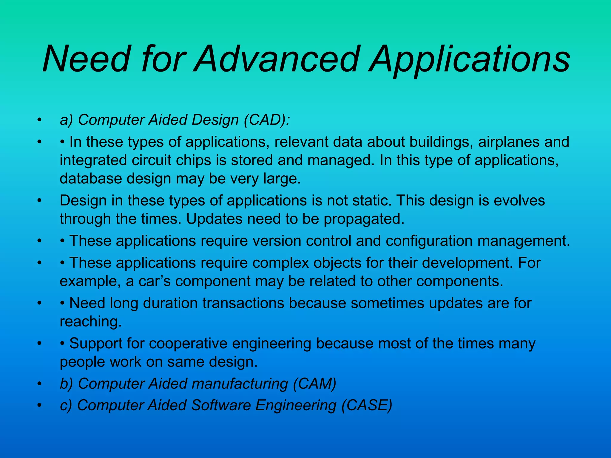 Need for Advanced Applications
• a) Computer Aided Design (CAD):
• • In these types of applications, relevant data about buildings, airplanes and
integrated circuit chips is stored and managed. In this type of applications,
database design may be very large.
• Design in these types of applications is not static. This design is evolves
through the times. Updates need to be propagated.
• • These applications require version control and configuration management.
• • These applications require complex objects for their development. For
example, a car’s component may be related to other components.
• • Need long duration transactions because sometimes updates are for
reaching.
• • Support for cooperative engineering because most of the times many
people work on same design.
• b) Computer Aided manufacturing (CAM)
• c) Computer Aided Software Engineering (CASE)
 