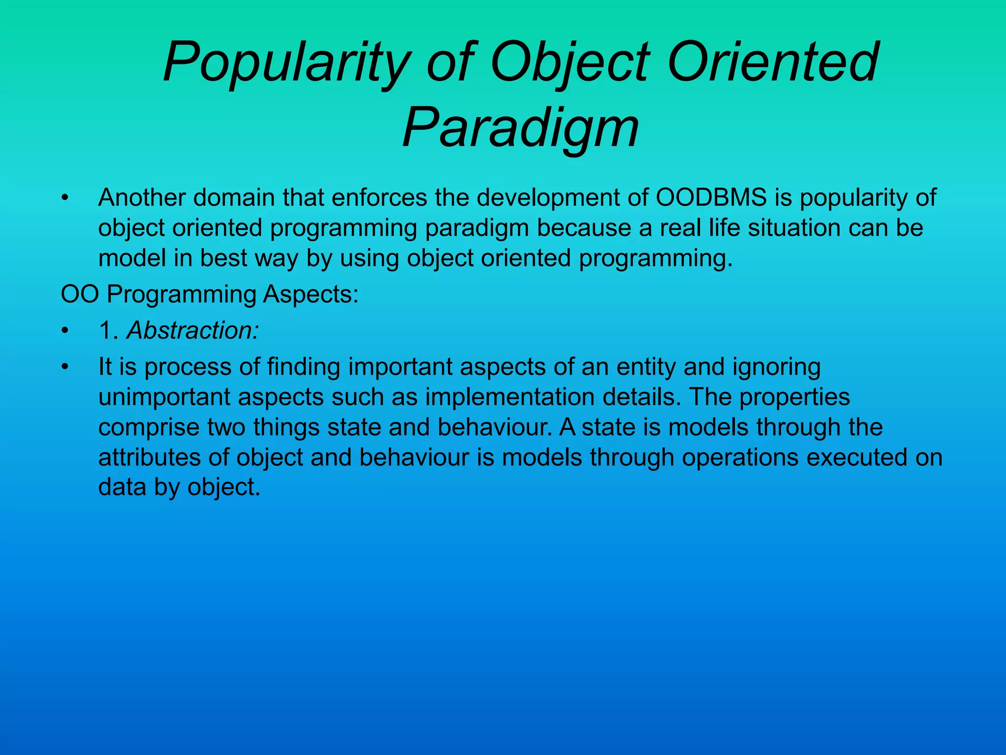 Popularity of Object Oriented
Paradigm
• Another domain that enforces the development of OODBMS is popularity of
object oriented programming paradigm because a real life situation can be
model in best way by using object oriented programming.
OO Programming Aspects:
• 1. Abstraction:
• It is process of finding important aspects of an entity and ignoring
unimportant aspects such as implementation details. The properties
comprise two things state and behaviour. A state is models through the
attributes of object and behaviour is models through operations executed on
data by object.
 