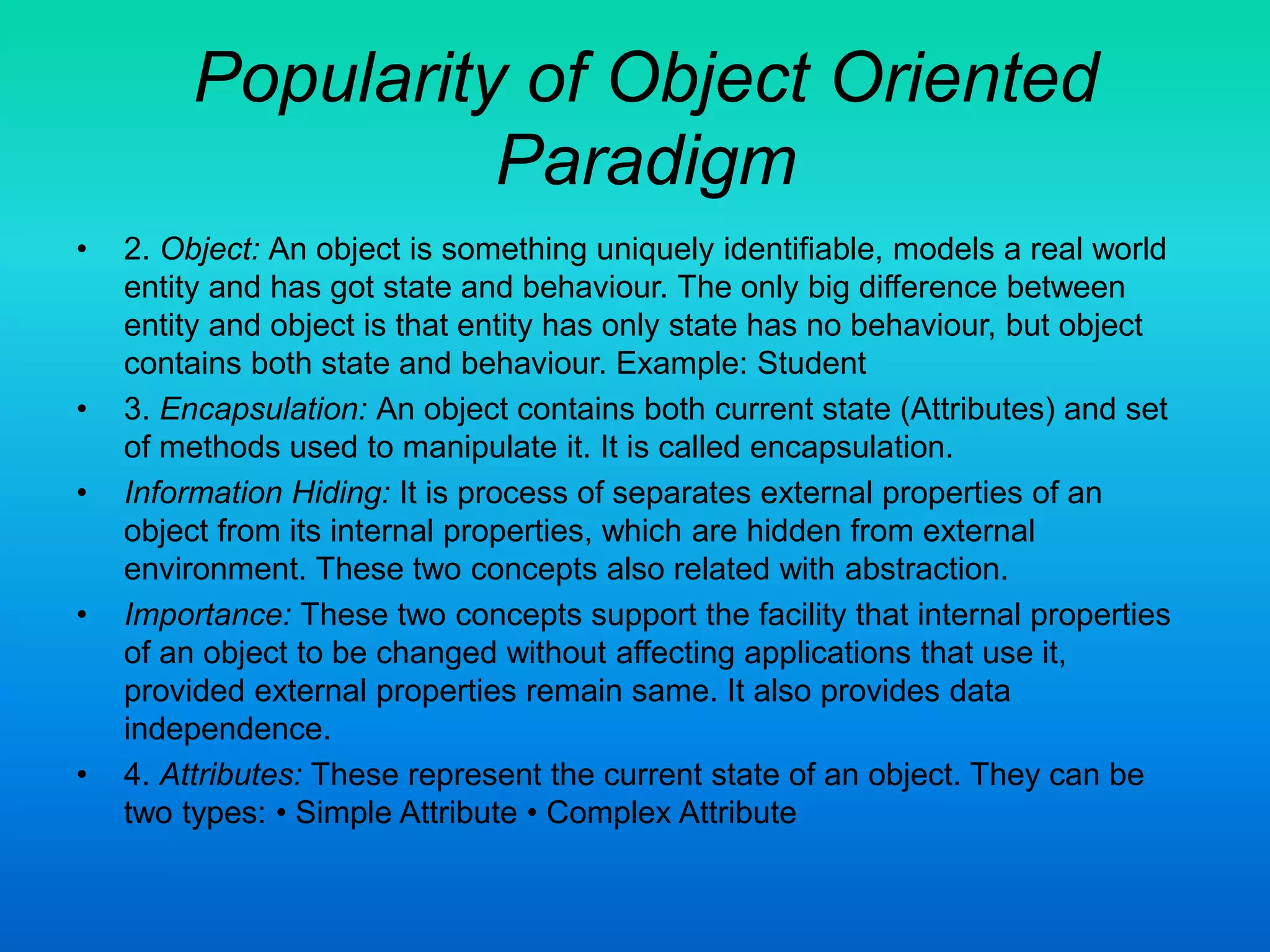Popularity of Object Oriented
Paradigm
• 2. Object: An object is something uniquely identifiable, models a real world
entity and has got state and behaviour. The only big difference between
entity and object is that entity has only state has no behaviour, but object
contains both state and behaviour. Example: Student
• 3. Encapsulation: An object contains both current state (Attributes) and set
of methods used to manipulate it. It is called encapsulation.
• Information Hiding: It is process of separates external properties of an
object from its internal properties, which are hidden from external
environment. These two concepts also related with abstraction.
• Importance: These two concepts support the facility that internal properties
of an object to be changed without affecting applications that use it,
provided external properties remain same. It also provides data
independence.
• 4. Attributes: These represent the current state of an object. They can be
two types: • Simple Attribute • Complex Attribute
 