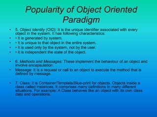 Popularity of Object Oriented
Paradigm
• 5. Object Identity (OID): It is the unique identifier associated with every
object in the system. It has following characteristics:
• • It is generated by system.
• • It is unique to that object in the entire system.
• • It is used only by the system, not by the user.
• • It is independent the state of the object.
• 6. Methods and Messages: These implement the behaviour of an object and
involve encapsulation.
• Message: It is a request or call to an object to execute the method that is
defined by message.
• 7. Class: It is Container/Template/Blue-print for objects. Objects inside a
class called instances. It comprises many definitions in many different
situations. For example: A Class behaves like an object with its own class
data and operations.
 