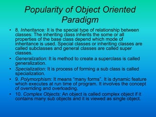 Popularity of Object Oriented
Paradigm
• 8. Inheritance: It is the special type of relationship between
classes: The inheriting class inherits the some or all
properties of the base class depend which mode of
inheritance is used. Special classes or inheriting classes are
called subclasses and general classes are called super
classes.
• Generalization: It is method to create a superclass is called
generalization.
• Specialization: It is process of forming a sub class is called
specialization.
• 9. Polymorphism: It means “many forms”. It is dynamic feature
which executes at run time of program. It involves the concept
of overriding and overloading.
• 10. Complex Objects: An object is called complex object if it
contains many sub objects and it is viewed as single object.
 