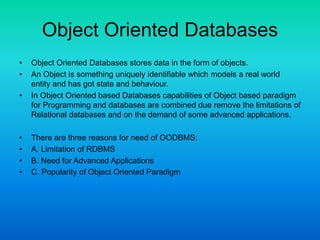 Object Oriented Databases
• Object Oriented Databases stores data in the form of objects.
• An Object is something uniquely identifiable which models a real world
entity and has got state and behaviour.
• In Object Oriented based Databases capabilities of Object based paradigm
for Programming and databases are combined due remove the limitations of
Relational databases and on the demand of some advanced applications.
• There are three reasons for need of OODBMS:
• A. Limitation of RDBMS
• B. Need for Advanced Applications
• C. Popularity of Object Oriented Paradigm
 