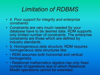 Limitation of RDBMS
• 4. Poor support for integrity and enterprise
constraints:
• Constraints are very much needed for your
database have to be desired data. RDM supports
only limited number of constraints. The enterprise
constraints are those which are defined by
industry standards.
• 5. Homogeneous data structure: RDM requires
homogeneous data structures like:
• • RDM assumes both horizontal and vertical
homogeneity.
• • Relational mathematics algebra has only fixed
number of operations due to which Relational
Model operations cannot be extended.
 