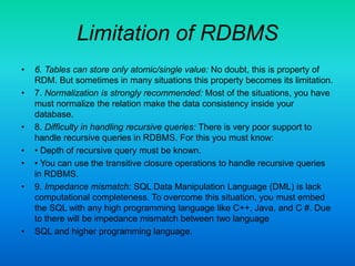 Limitation of RDBMS
• 6. Tables can store only atomic/single value: No doubt, this is property of
RDM. But sometimes in many situations this property becomes its limitation.
• 7. Normalization is strongly recommended: Most of the situations, you have
must normalize the relation make the data consistency inside your
database.
• 8. Difficulty in handling recursive queries: There is very poor support to
handle recursive queries in RDBMS. For this you must know:
• • Depth of recursive query must be known.
• • You can use the transitive closure operations to handle recursive queries
in RDBMS.
• 9. Impedance mismatch: SQL Data Manipulation Language (DML) is lack
computational completeness. To overcome this situation, you must embed
the SQL with any high programming language like C++, Java, and C #. Due
to there will be impedance mismatch between two language
• SQL and higher programming language.
 