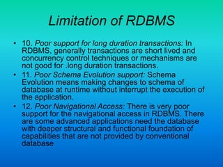 Limitation of RDBMS
• 10. Poor support for long duration transactions: In
RDBMS, generally transactions are short lived and
concurrency control techniques or mechanisms are
not good for .long duration transactions.
• 11. Poor Schema Evolution support: Schema
Evolution means making changes to schema of
database at runtime without interrupt the execution of
the application.
• 12. Poor Navigational Access: There is very poor
support for the navigational access in RDBMS. There
are some advanced applications need the database
with deeper structural and functional foundation of
capabilities that are not provided by conventional
database
 