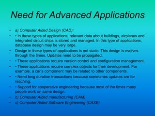 Need for Advanced Applications
• a) Computer Aided Design (CAD):
• • In these types of applications, relevant data about buildings, airplanes and
integrated circuit chips is stored and managed. In this type of applications,
database design may be very large.
• Design in these types of applications is not static. This design is evolves
through the times. Updates need to be propagated.
• • These applications require version control and configuration management.
• • These applications require complex objects for their development. For
example, a car’s component may be related to other components.
• • Need long duration transactions because sometimes updates are for
reaching.
• • Support for cooperative engineering because most of the times many
people work on same design.
• b) Computer Aided manufacturing (CAM)
• c) Computer Aided Software Engineering (CASE)
 