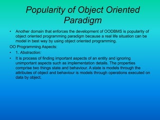 Popularity of Object Oriented
Paradigm
• Another domain that enforces the development of OODBMS is popularity of
object oriented programming paradigm because a real life situation can be
model in best way by using object oriented programming.
OO Programming Aspects:
• 1. Abstraction:
• It is process of finding important aspects of an entity and ignoring
unimportant aspects such as implementation details. The properties
comprise two things state and behaviour. A state is models through the
attributes of object and behaviour is models through operations executed on
data by object.
 