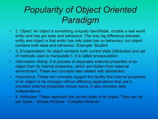 Popularity of Object Oriented
Paradigm
• 2. Object: An object is something uniquely identifiable, models a real world
entity and has got state and behaviour. The only big difference between
entity and object is that entity has only state has no behaviour, but object
contains both state and behaviour. Example: Student
• 3. Encapsulation: An object contains both current state (Attributes) and set
of methods used to manipulate it. It is called encapsulation.
• Information Hiding: It is process of separates external properties of an
object from its internal properties, which are hidden from external
environment. These two concepts also related with abstraction.
• Importance: These two concepts support the facility that internal properties
of an object to be changed without affecting applications that use it,
provided external properties remain same. It also provides data
independence.
• 4. Attributes: These represent the current state of an object. They can be
two types: • Simple Attribute • Complex Attribute
 