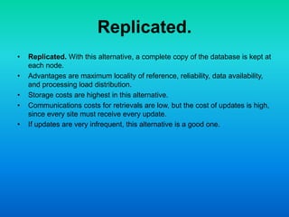 Replicated.
• Replicated. With this alternative, a complete copy of the database is kept at
each node.
• Advantages are maximum locality of reference, reliability, data availability,
and processing load distribution.
• Storage costs are highest in this alternative.
• Communications costs for retrievals are low, but the cost of updates is high,
since every site must receive every update.
• If updates are very infrequent, this alternative is a good one.
 