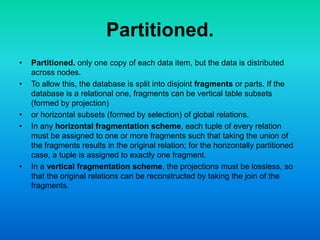 Partitioned.
• Partitioned. only one copy of each data item, but the data is distributed
across nodes.
• To allow this, the database is split into disjoint fragments or parts. If the
database is a relational one, fragments can be vertical table subsets
(formed by projection)
• or horizontal subsets (formed by selection) of global relations.
• In any horizontal fragmentation scheme, each tuple of every relation
must be assigned to one or more fragments such that taking the union of
the fragments results in the original relation; for the horizontally partitioned
case, a tuple is assigned to exactly one fragment.
• In a vertical fragmentation scheme, the projections must be lossless, so
that the original relations can be reconstructed by taking the join of the
fragments.
 