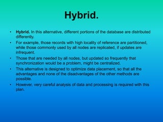 Hybrid.
• Hybrid. In this alternative, different portions of the database are distributed
differently.
• For example, those records with high locality of reference are partitioned,
while those commonly used by all nodes are replicated, if updates are
infrequent.
• Those that are needed by all nodes, but updated so frequently that
synchronization would be a problem, might be centralized.
• This alternative is designed to optimize data placement, so that all the
advantages and none of the disadvantages of the other methods are
possible.
• However, very careful analysis of data and processing is required with this
plan.
 
