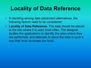 Locality of Data Reference
• In deciding among data placement alternatives, the
following factors need to be considered:
• Locality of Data Reference. The data should be placed
at the site where it is used most often. The designer
studies the applications to identify the sites where they
are performed, and attempts to place the data in such a
way that most accesses are local.
 
