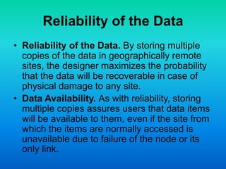 Reliability of the Data
• Reliability of the Data. By storing multiple
copies of the data in geographically remote
sites, the designer maximizes the probability
that the data will be recoverable in case of
physical damage to any site.
• Data Availability. As with reliability, storing
multiple copies assures users that data items
will be available to them, even if the site from
which the items are normally accessed is
unavailable due to failure of the node or its
only link.
 