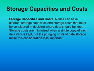 Storage Capacities and Costs
• Storage Capacities and Costs. Nodes can have
different storage capacities and storage costs that must
be considered in deciding where data should be kept.
Storage costs are minimized when a single copy of each
data item is kept, but the plunging costs of data storage
make this consideration less important.
 