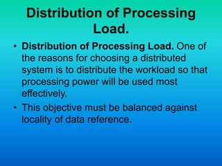 Distribution of Processing
Load.
• Distribution of Processing Load. One of
the reasons for choosing a distributed
system is to distribute the workload so that
processing power will be used most
effectively.
• This objective must be balanced against
locality of data reference.
 