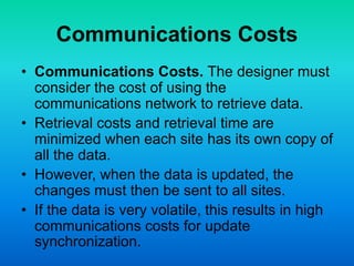 Communications Costs
• Communications Costs. The designer must
consider the cost of using the
communications network to retrieve data.
• Retrieval costs and retrieval time are
minimized when each site has its own copy of
all the data.
• However, when the data is updated, the
changes must then be sent to all sites.
• If the data is very volatile, this results in high
communications costs for update
synchronization.
 