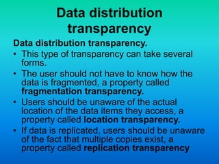 Data distribution
transparency
Data distribution transparency.
• This type of transparency can take several
forms.
• The user should not have to know how the
data is fragmented, a property called
fragmentation transparency.
• Users should be unaware of the actual
location of the data items they access, a
property called location transparency.
• If data is replicated, users should be unaware
of the fact that multiple copies exist, a
property called replication transparency
 