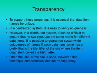 Transparency
• To support these properties, it is essential that data item
names be unique.
• In a centralized system, it is easy to verify uniqueness.
• However, in a distributed system, it can be difficult to
ensure that no two sites use the same name for different
data items. It is possible to guarantee systemwide
uniqueness of names if each data item name has a
prefix that is the identifier of the site where the item
originated, called the birth site.
• Often the URL of the site is used. However, this
technique compromises location transparency.
 