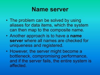Name server
• The problem can be solved by using
aliases for data items, which the system
can then map to the composite name.
• Another approach is to have a name
server where all names are checked for
uniqueness and registered.
• However, the server might become a
bottleneck, compromising performance,
and if the server fails, the entire system is
affected.
 