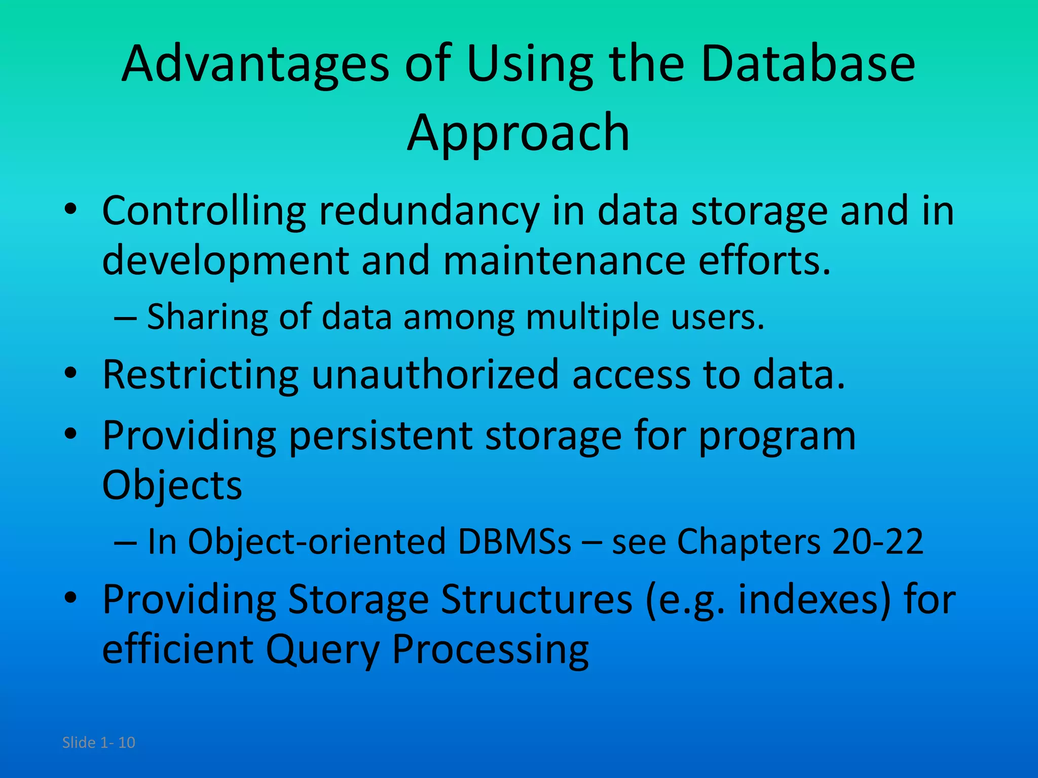Slide 1- 10
Advantages of Using the Database
Approach
• Controlling redundancy in data storage and in
development and maintenance efforts.
– Sharing of data among multiple users.
• Restricting unauthorized access to data.
• Providing persistent storage for program
Objects
– In Object-oriented DBMSs – see Chapters 20-22
• Providing Storage Structures (e.g. indexes) for
efficient Query Processing
 