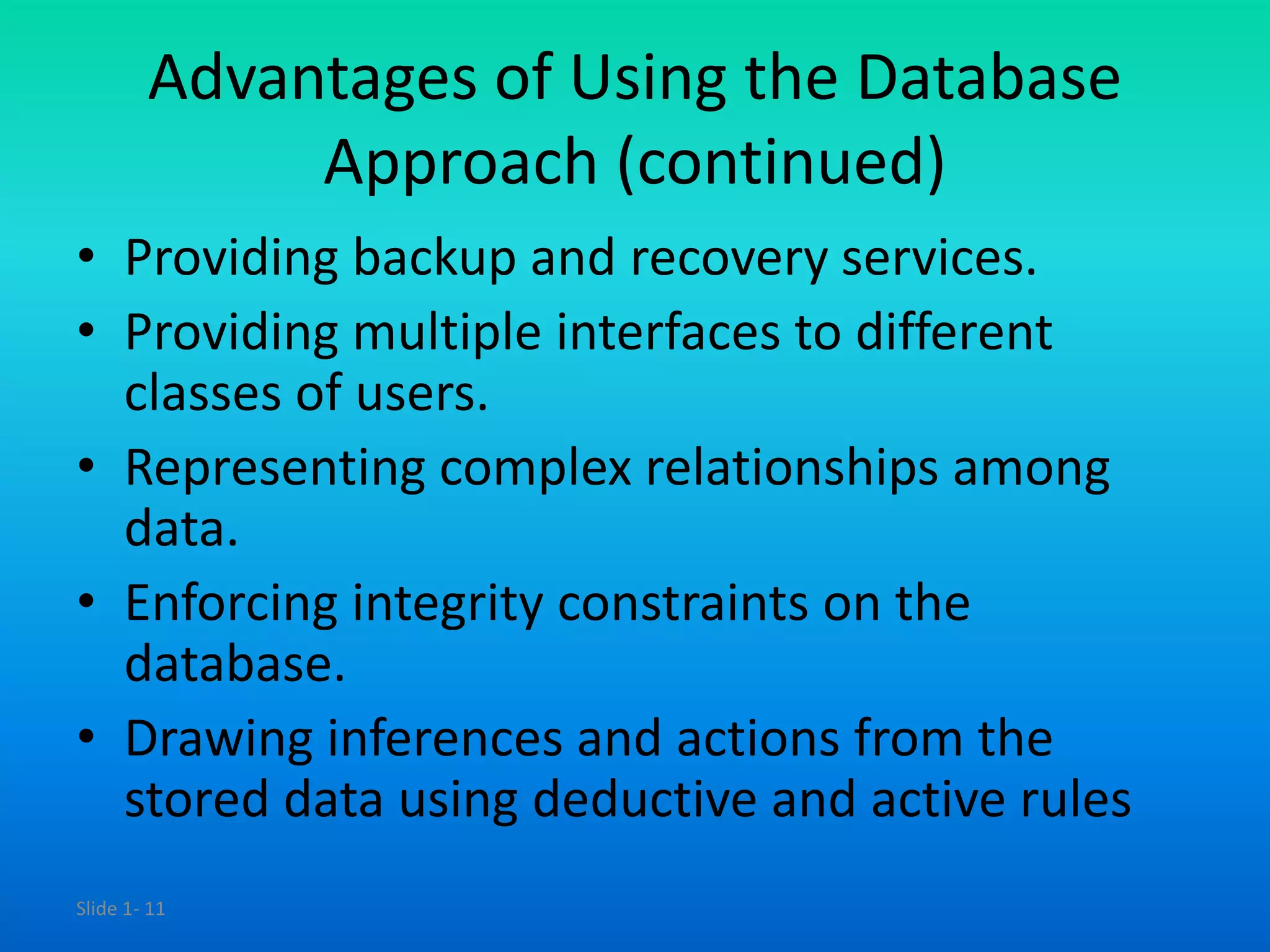 Slide 1- 11
Advantages of Using the Database
Approach (continued)
• Providing backup and recovery services.
• Providing multiple interfaces to different
classes of users.
• Representing complex relationships among
data.
• Enforcing integrity constraints on the
database.
• Drawing inferences and actions from the
stored data using deductive and active rules
 