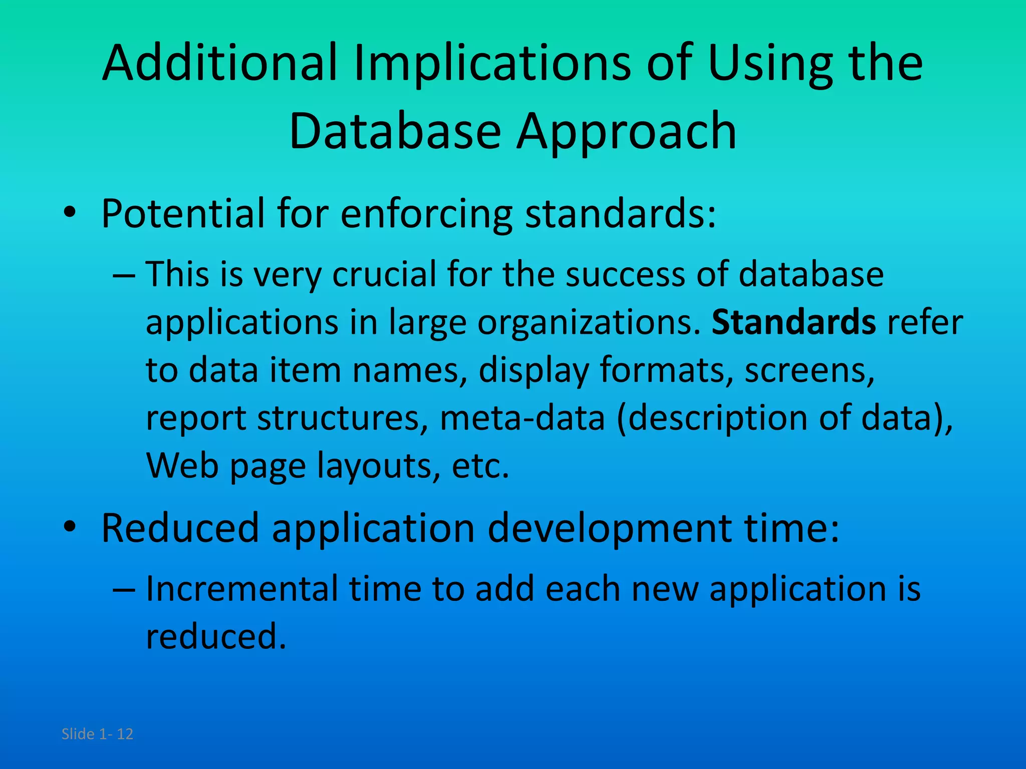 Slide 1- 12
Additional Implications of Using the
Database Approach
• Potential for enforcing standards:
– This is very crucial for the success of database
applications in large organizations. Standards refer
to data item names, display formats, screens,
report structures, meta-data (description of data),
Web page layouts, etc.
• Reduced application development time:
– Incremental time to add each new application is
reduced.
 