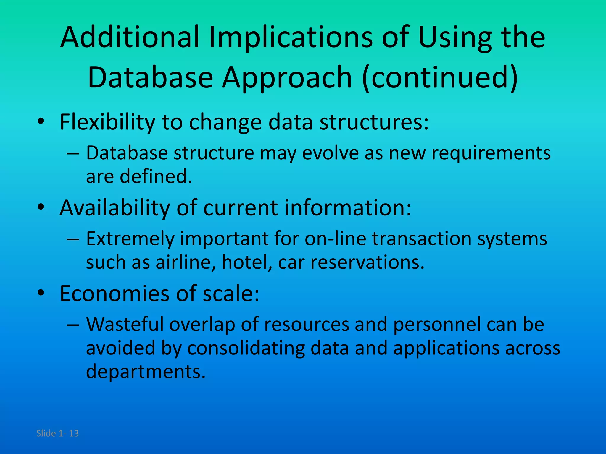 Slide 1- 13
Additional Implications of Using the
Database Approach (continued)
• Flexibility to change data structures:
– Database structure may evolve as new requirements
are defined.
• Availability of current information:
– Extremely important for on-line transaction systems
such as airline, hotel, car reservations.
• Economies of scale:
– Wasteful overlap of resources and personnel can be
avoided by consolidating data and applications across
departments.
 
