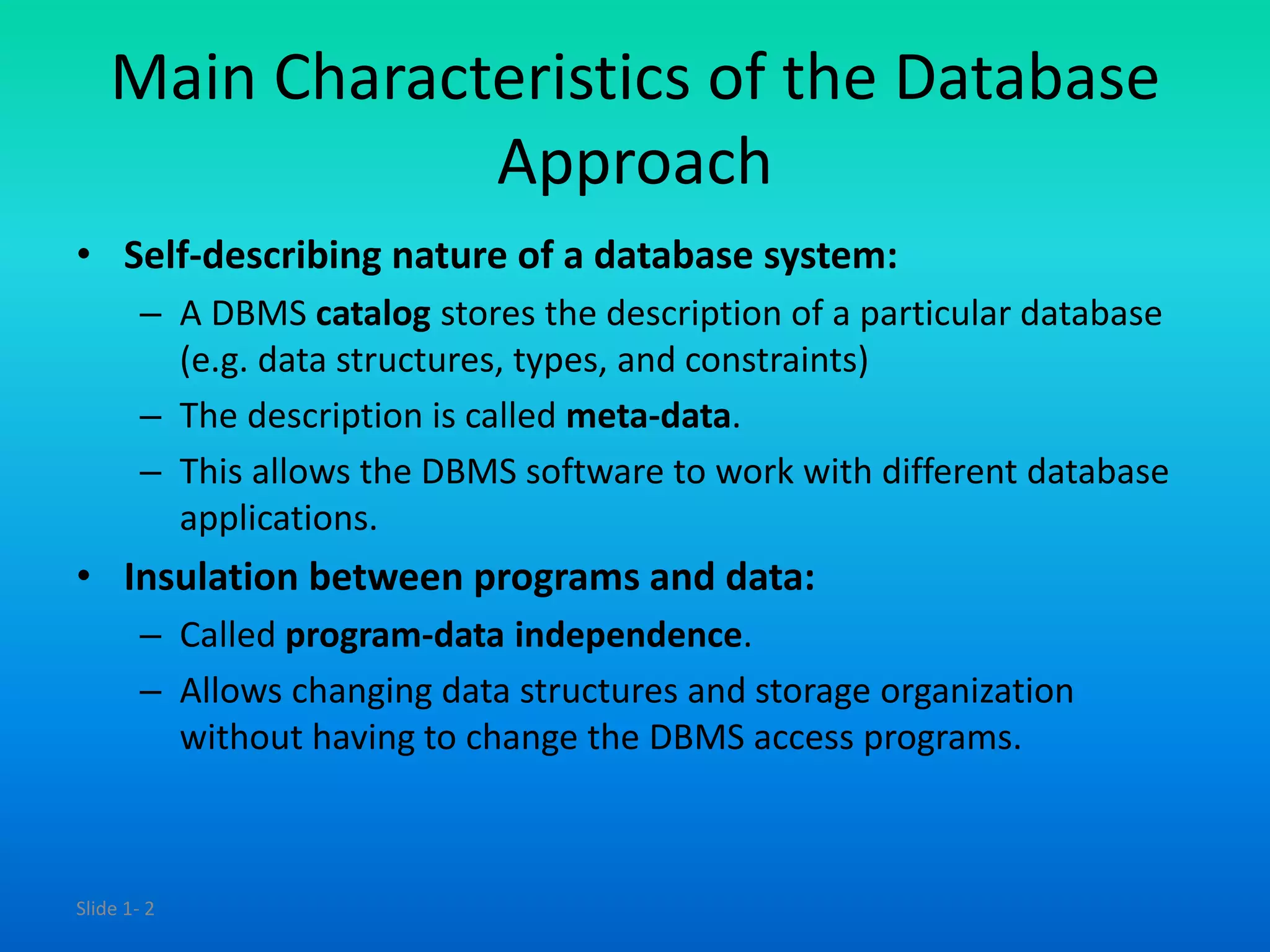 Slide 1- 2
Main Characteristics of the Database
Approach
• Self-describing nature of a database system:
– A DBMS catalog stores the description of a particular database
(e.g. data structures, types, and constraints)
– The description is called meta-data.
– This allows the DBMS software to work with different database
applications.
• Insulation between programs and data:
– Called program-data independence.
– Allows changing data structures and storage organization
without having to change the DBMS access programs.
 