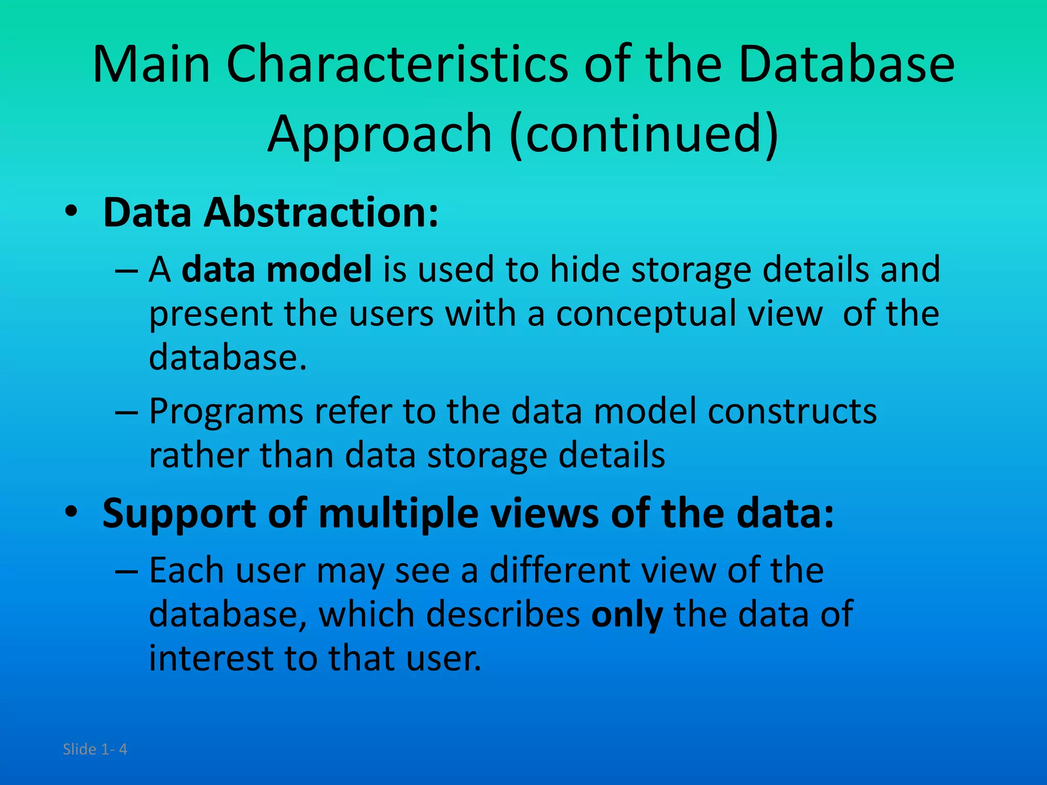 Slide 1- 4
Main Characteristics of the Database
Approach (continued)
• Data Abstraction:
– A data model is used to hide storage details and
present the users with a conceptual view of the
database.
– Programs refer to the data model constructs
rather than data storage details
• Support of multiple views of the data:
– Each user may see a different view of the
database, which describes only the data of
interest to that user.
 