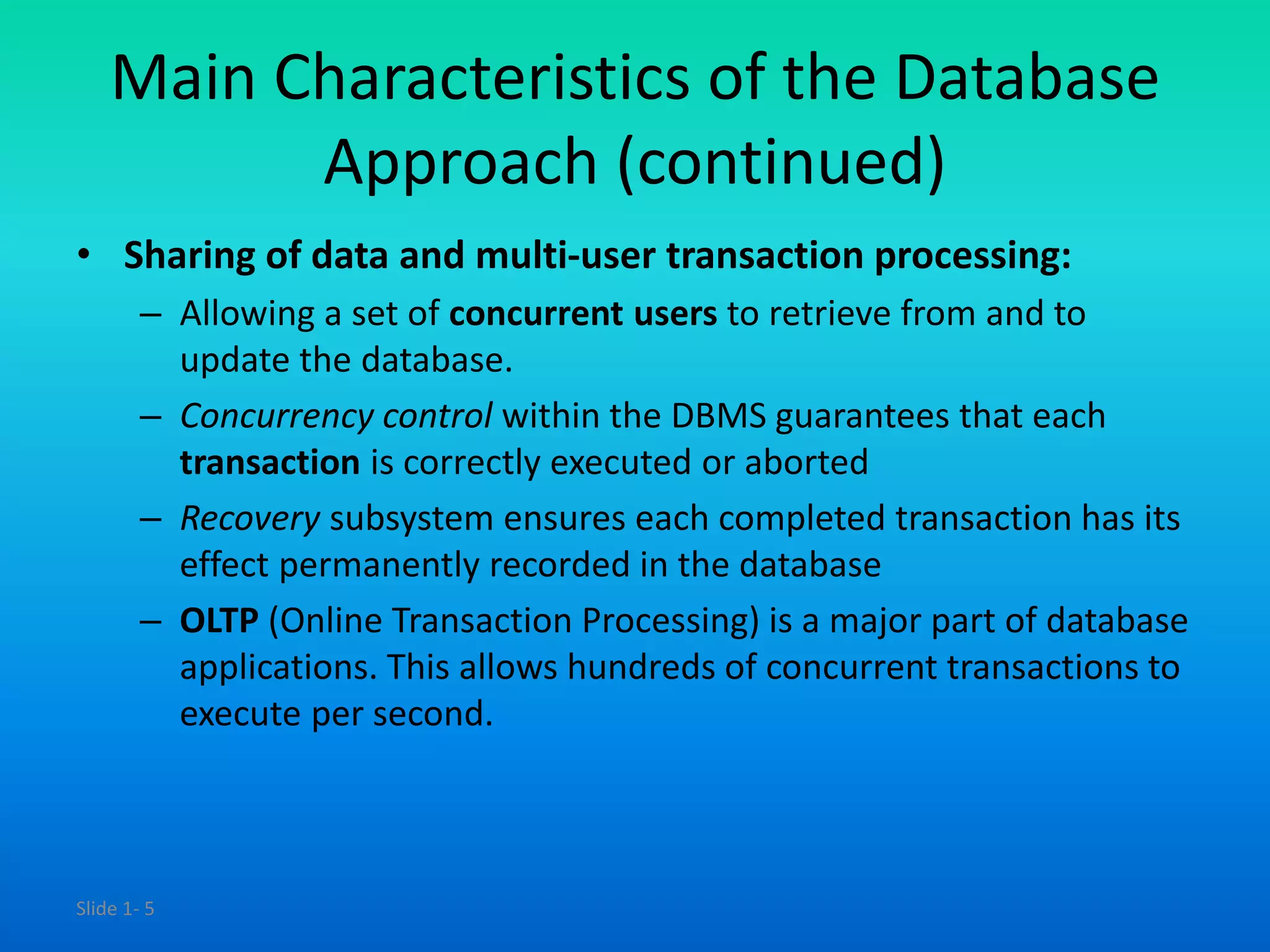 Slide 1- 5
Main Characteristics of the Database
Approach (continued)
• Sharing of data and multi-user transaction processing:
– Allowing a set of concurrent users to retrieve from and to
update the database.
– Concurrency control within the DBMS guarantees that each
transaction is correctly executed or aborted
– Recovery subsystem ensures each completed transaction has its
effect permanently recorded in the database
– OLTP (Online Transaction Processing) is a major part of database
applications. This allows hundreds of concurrent transactions to
execute per second.
 