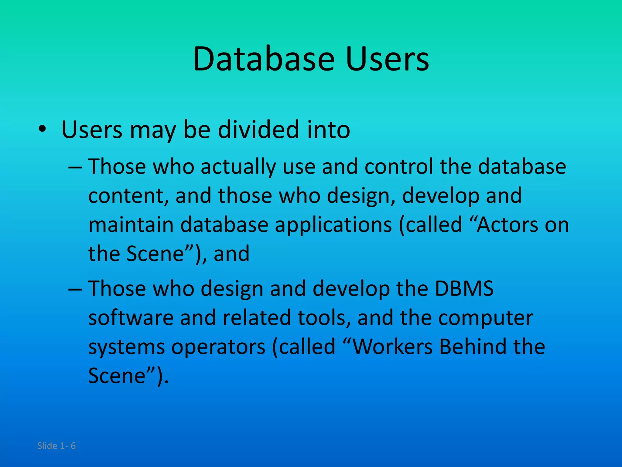 Slide 1- 6
Database Users
• Users may be divided into
– Those who actually use and control the database
content, and those who design, develop and
maintain database applications (called “Actors on
the Scene”), and
– Those who design and develop the DBMS
software and related tools, and the computer
systems operators (called “Workers Behind the
Scene”).
 