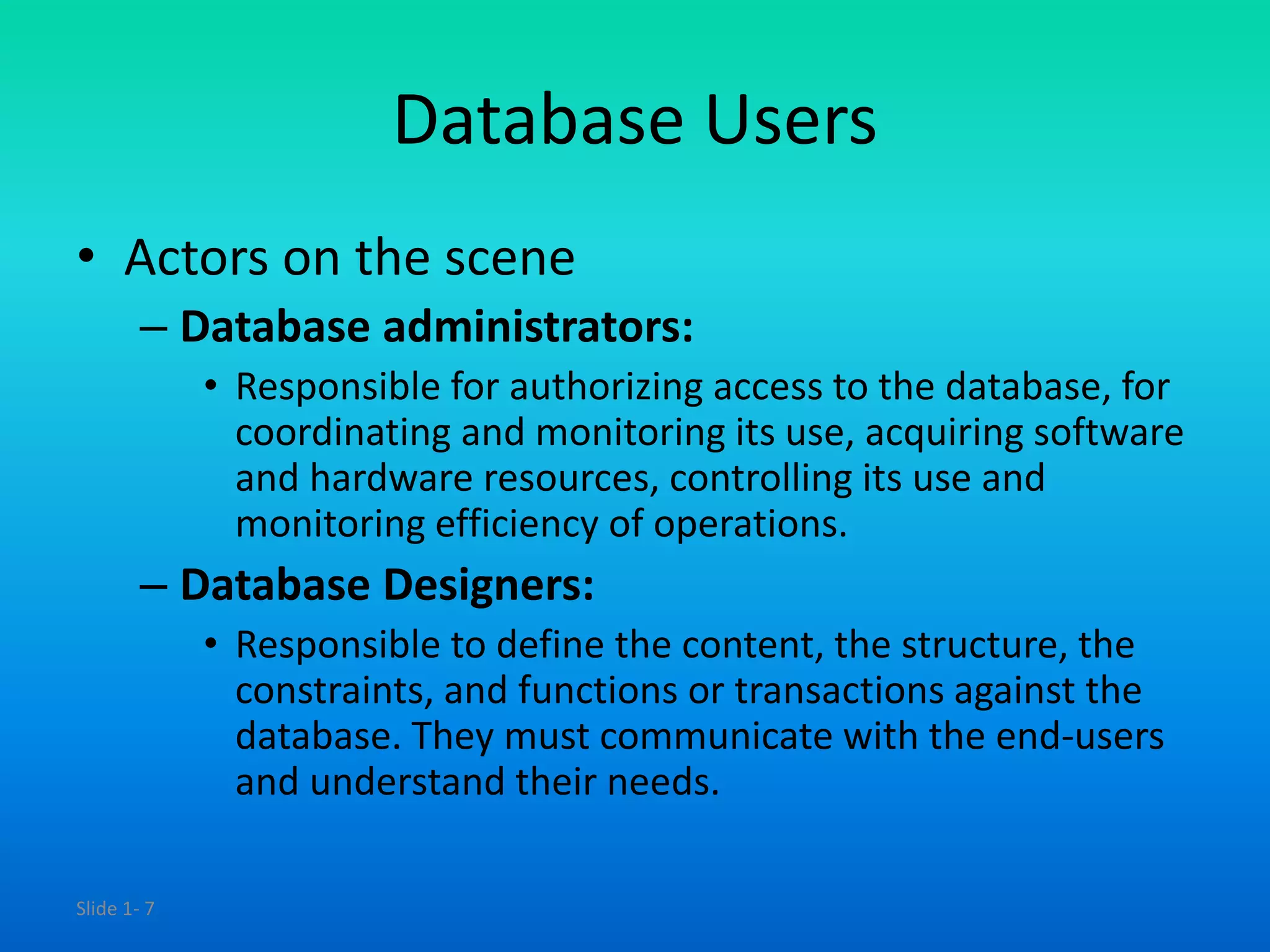 Slide 1- 7
Database Users
• Actors on the scene
– Database administrators:
• Responsible for authorizing access to the database, for
coordinating and monitoring its use, acquiring software
and hardware resources, controlling its use and
monitoring efficiency of operations.
– Database Designers:
• Responsible to define the content, the structure, the
constraints, and functions or transactions against the
database. They must communicate with the end-users
and understand their needs.
 